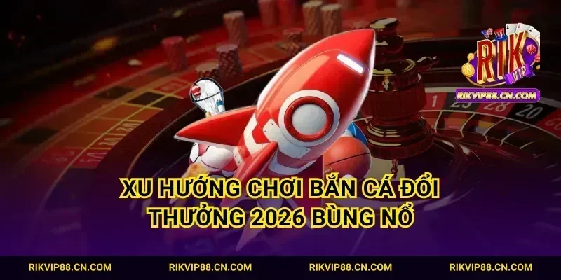 Xu hướng chơi bắn cá đổi thưởng 2026 bùng nổ