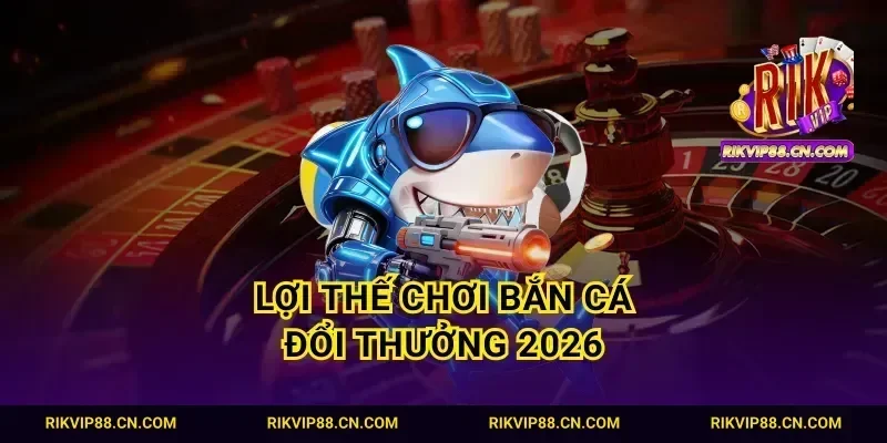 Lợi thế chơi bắn cá đổi thưởng 2026