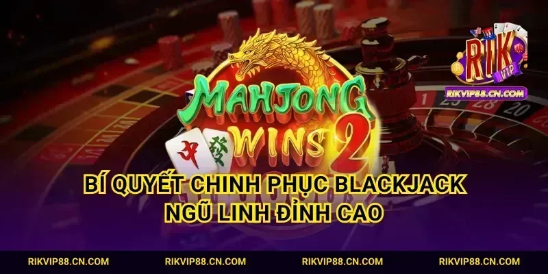 Bí quyết chinh phục blackjack ngũ linh đỉnh cao