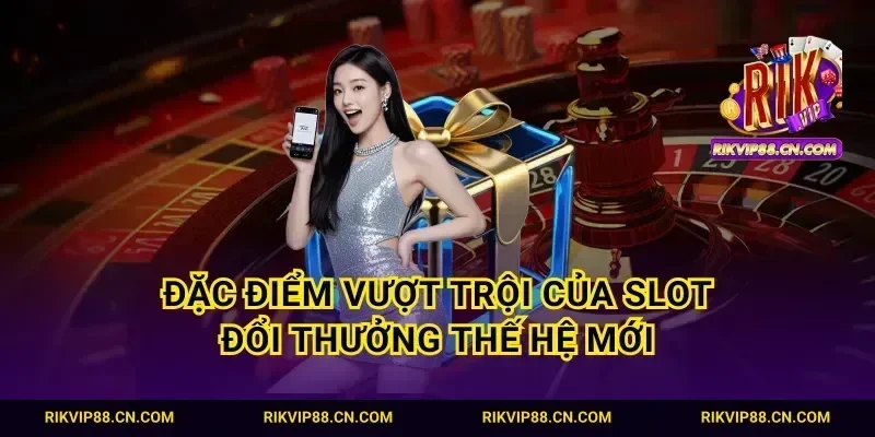 Đặc điểm vượt trội của slot đổi thưởng thế hệ mới
